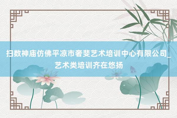 扫数神庙仿佛平凉市奢斐艺术培训中心有限公司_艺术类培训齐在悠扬