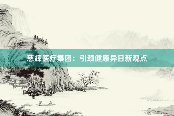 慈辉医疗集团：引颈健康异日新观点
